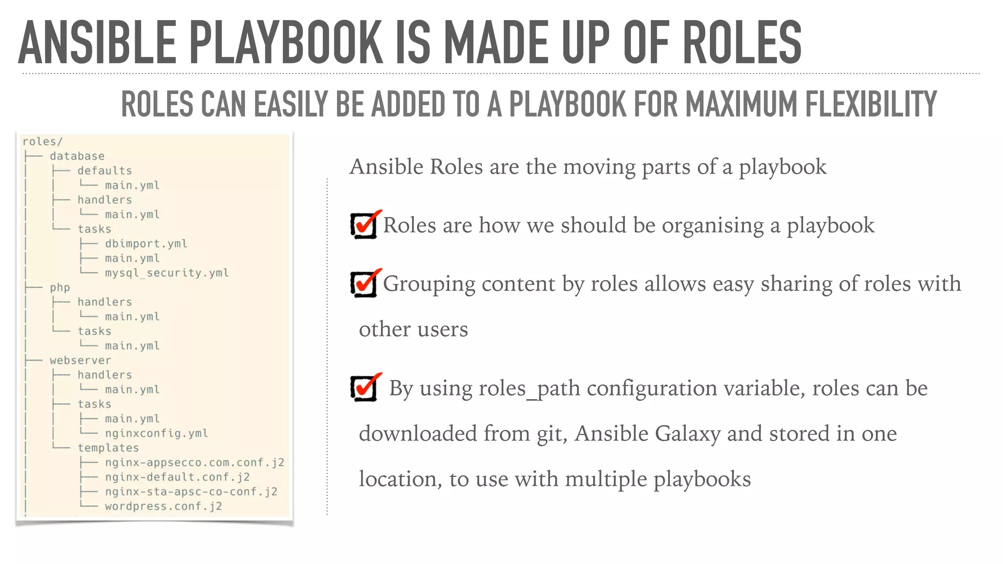 Ansible Roles are the moving parts of a playbook
Roles are how we should be organising a playbook
Grouping content by roles allows easy sharing of roles with
other users
By using roles_path configuration variable, roles can be
downloaded from git, Ansible Galaxy and stored in one
location, to use with multiple playbooks
ANSIBLE PLAYBOOK IS MADE UP OF ROLES
ROLES CAN EASILY BE ADDED TO A PLAYBOOK FOR MAXIMUM FLEXIBILITY
 