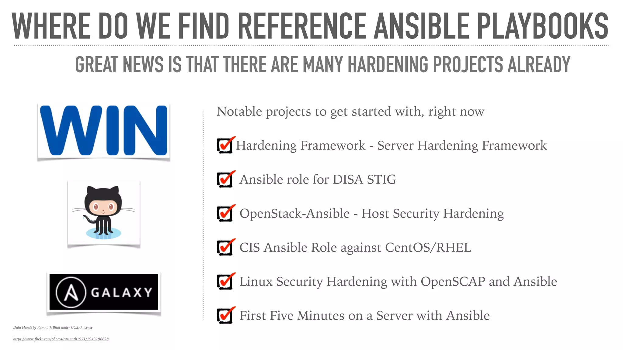 Notable projects to get started with, right now
Hardening Framework - Server Hardening Framework
Ansible role for DISA STIG
OpenStack-Ansible - Host Security Hardening
CIS Ansible Role against CentOS/RHEL
Linux Security Hardening with OpenSCAP and Ansible
First Five Minutes on a Server with Ansible
WHERE DO WE FIND REFERENCE ANSIBLE PLAYBOOKS
GREAT NEWS IS THAT THERE ARE MANY HARDENING PROJECTS ALREADY
Dahi Handi by Ramnath Bhat under CC2.0 license
https://www.flickr.com/photos/ramnath1971/7943196628
 