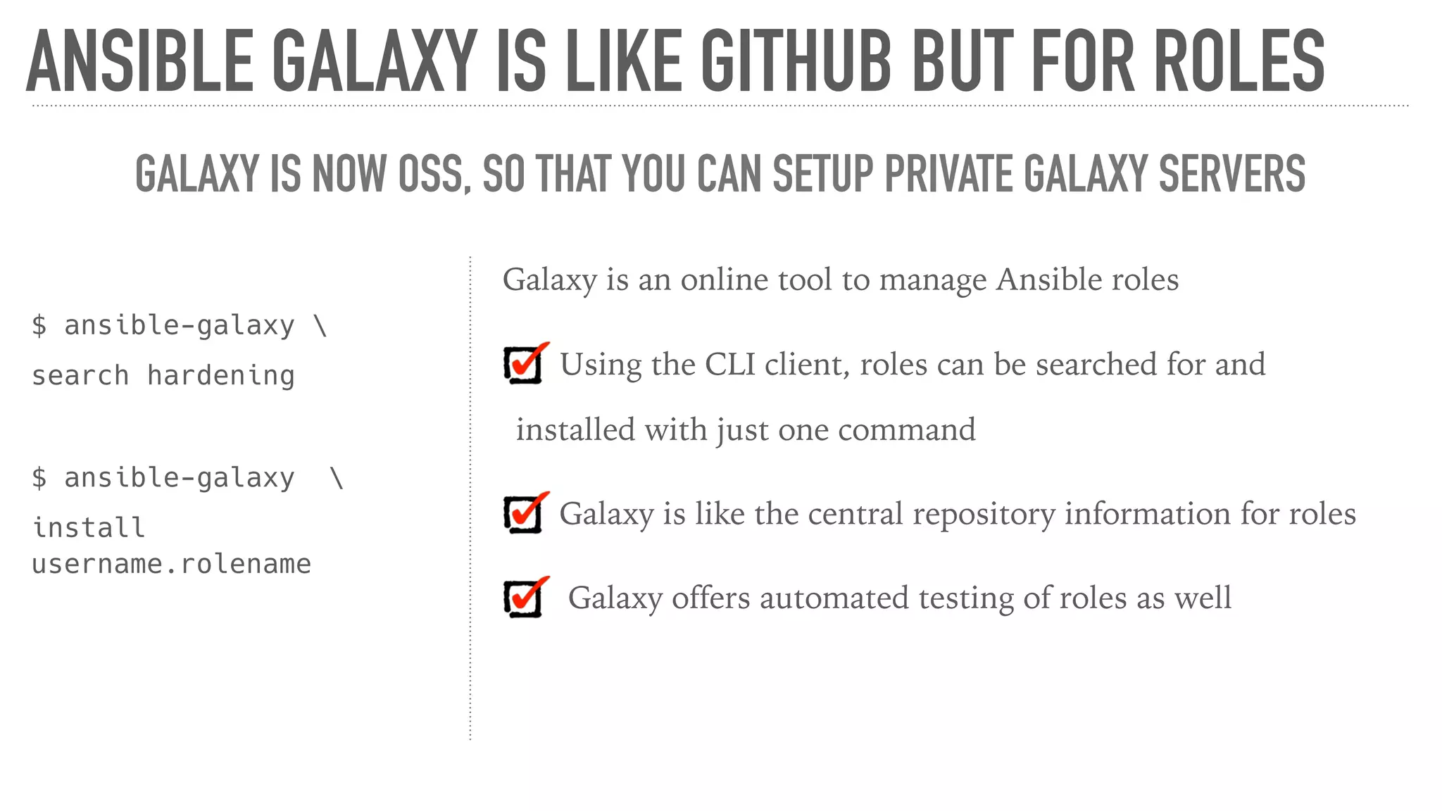 ANSIBLE GALAXY IS LIKE GITHUB BUT FOR ROLES
GALAXY IS NOW OSS, SO THAT YOU CAN SETUP PRIVATE GALAXY SERVERS
$ ansible-galaxy 
search hardening
$ ansible-galaxy 
install
username.rolename
Galaxy is an online tool to manage Ansible roles
Using the CLI client, roles can be searched for and
installed with just one command
Galaxy is like the central repository information for roles
Galaxy offers automated testing of roles as well
 