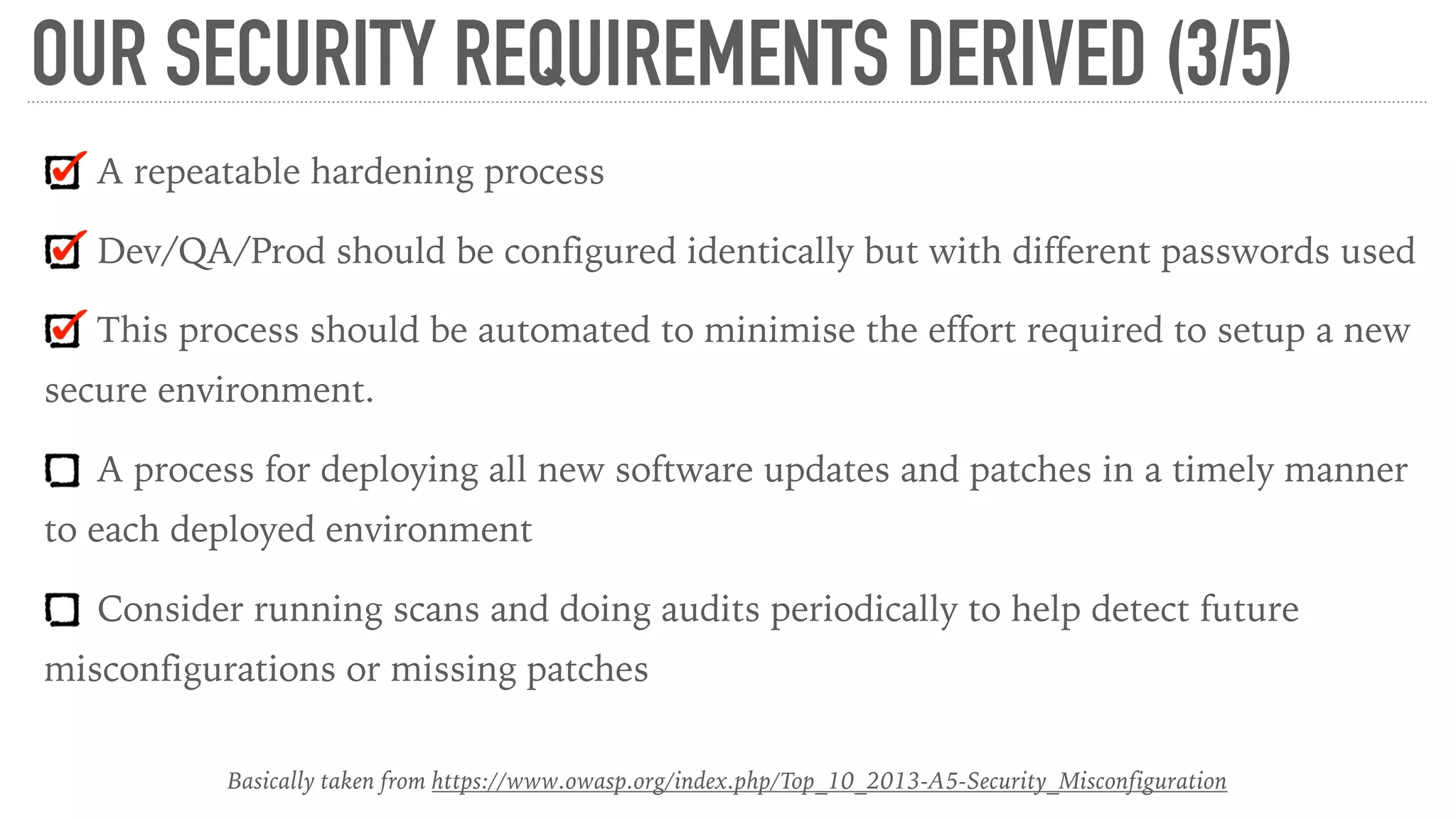 OUR SECURITY REQUIREMENTS DERIVED (3/5)
A repeatable hardening process
Dev/QA/Prod should be configured identically but with different passwords used
This process should be automated to minimise the effort required to setup a new
secure environment.
A process for deploying all new software updates and patches in a timely manner
to each deployed environment
Consider running scans and doing audits periodically to help detect future
misconfigurations or missing patches
Basically taken from https://www.owasp.org/index.php/Top_10_2013-A5-Security_Misconfiguration
 