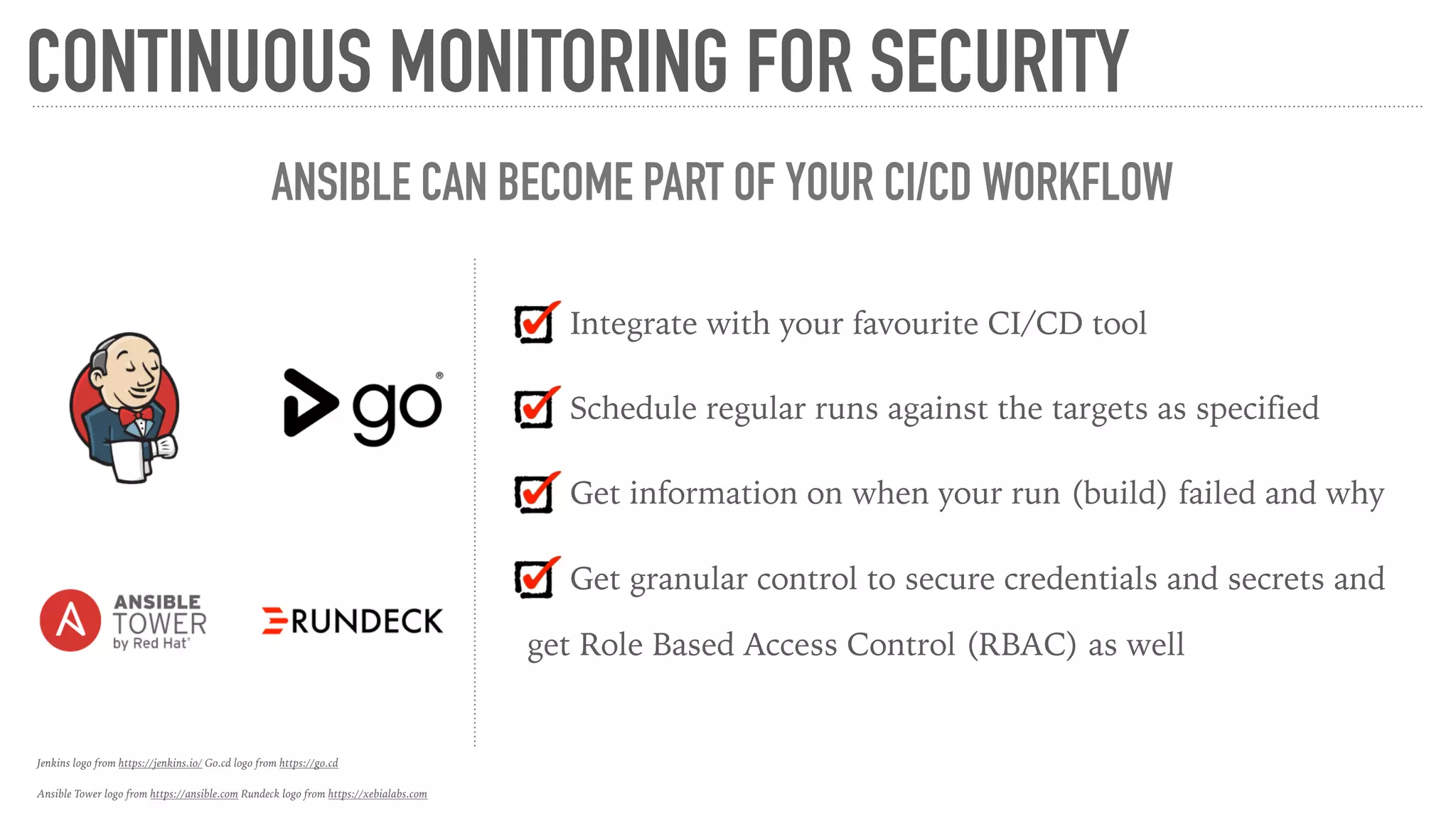 CONTINUOUS MONITORING FOR SECURITY
ANSIBLE CAN BECOME PART OF YOUR CI/CD WORKFLOW
Integrate with your favourite CI/CD tool
Schedule regular runs against the targets as specified
Get information on when your run (build) failed and why
Get granular control to secure credentials and secrets and
get Role Based Access Control (RBAC) as well
Jenkins logo from https://jenkins.io/ Go.cd logo from https://go.cd
Ansible Tower logo from https://ansible.com Rundeck logo from https://xebialabs.com
 