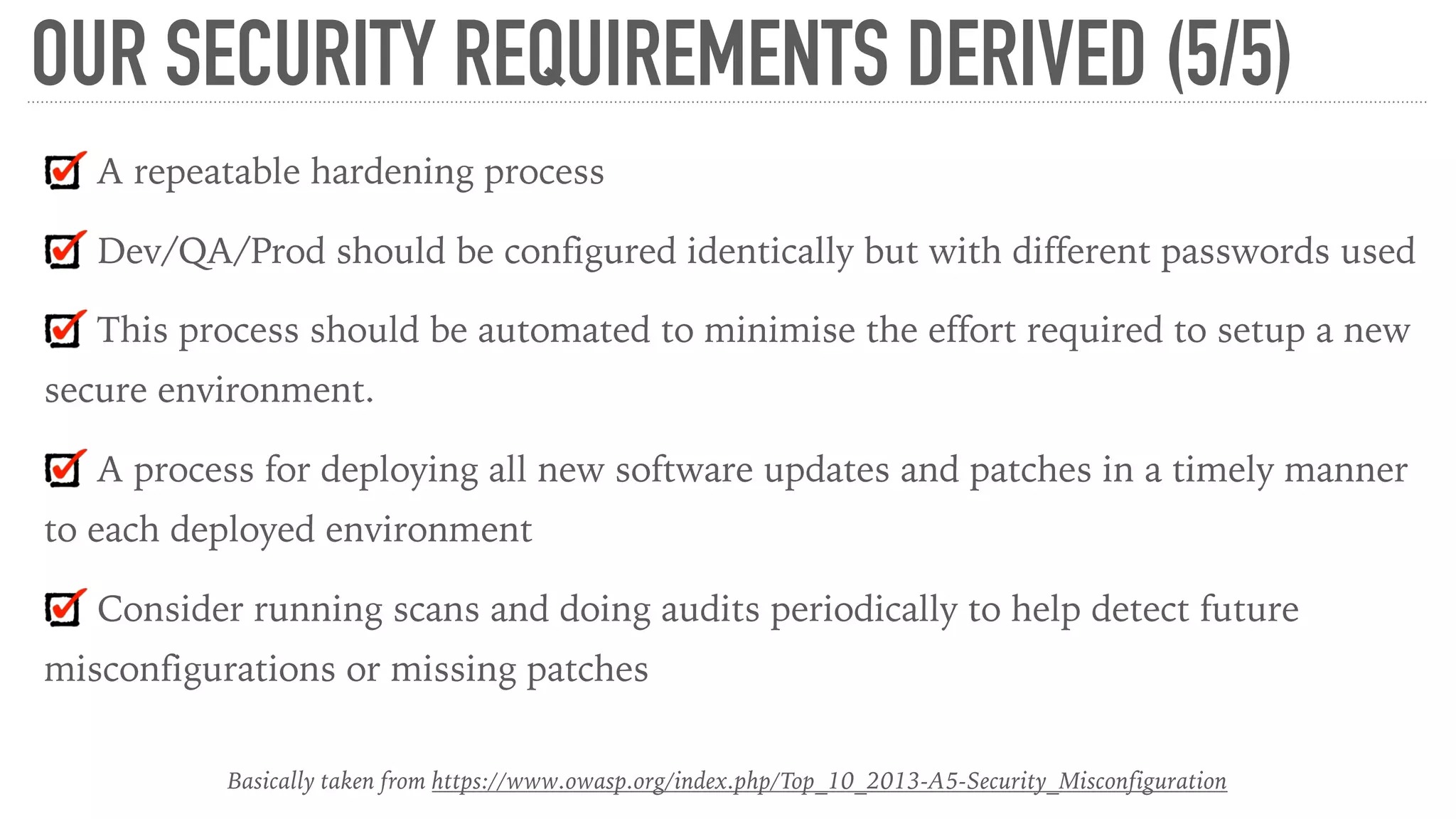 OUR SECURITY REQUIREMENTS DERIVED (5/5)
A repeatable hardening process
Dev/QA/Prod should be configured identically but with different passwords used
This process should be automated to minimise the effort required to setup a new
secure environment.
A process for deploying all new software updates and patches in a timely manner
to each deployed environment
Consider running scans and doing audits periodically to help detect future
misconfigurations or missing patches
Basically taken from https://www.owasp.org/index.php/Top_10_2013-A5-Security_Misconfiguration
 