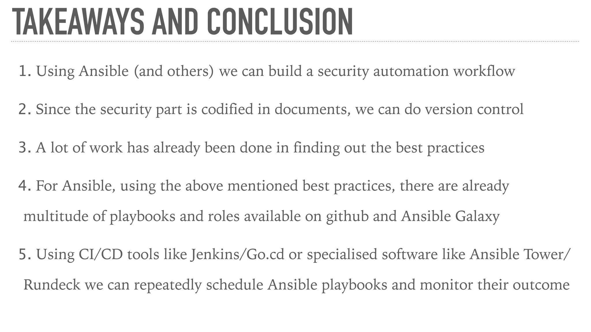 TAKEAWAYS AND CONCLUSION
1. Using Ansible (and others) we can build a security automation workflow
2. Since the security part is codified in documents, we can do version control
3. A lot of work has already been done in finding out the best practices
4. For Ansible, using the above mentioned best practices, there are already
multitude of playbooks and roles available on github and Ansible Galaxy
5. Using CI/CD tools like Jenkins/Go.cd or specialised software like Ansible Tower/
Rundeck we can repeatedly schedule Ansible playbooks and monitor their outcome
 