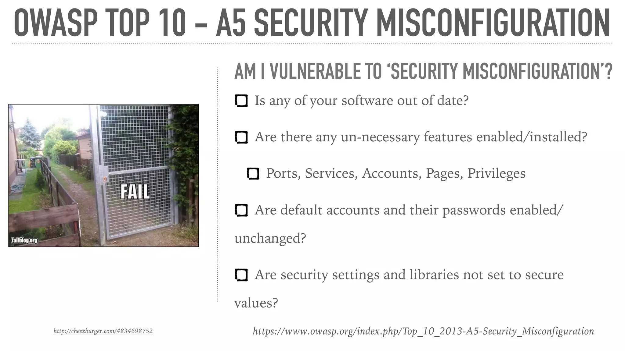 OWASP TOP 10 - A5 SECURITY MISCONFIGURATION
http://cheezburger.com/4834698752 https://www.owasp.org/index.php/Top_10_2013-A5-Security_Misconfiguration
AM I VULNERABLE TO ‘SECURITY MISCONFIGURATION’?
Is any of your software out of date?
Are there any un-necessary features enabled/installed?
Ports, Services, Accounts, Pages, Privileges
Are default accounts and their passwords enabled/
unchanged?
Are security settings and libraries not set to secure
values?
 