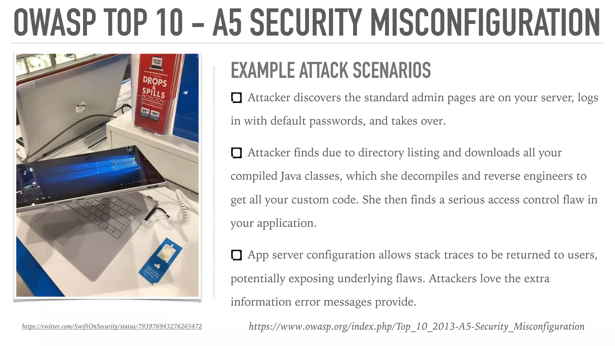 OWASP TOP 10 - A5 SECURITY MISCONFIGURATION
https://www.owasp.org/index.php/Top_10_2013-A5-Security_Misconfiguration
EXAMPLE ATTACK SCENARIOS
Attacker discovers the standard admin pages are on your server, logs
in with default passwords, and takes over.
Attacker finds due to directory listing and downloads all your
compiled Java classes, which she decompiles and reverse engineers to
get all your custom code. She then finds a serious access control flaw in
your application.
App server configuration allows stack traces to be returned to users,
potentially exposing underlying flaws. Attackers love the extra
information error messages provide.
https://twitter.com/SwiftOnSecurity/status/793976943276265472
 