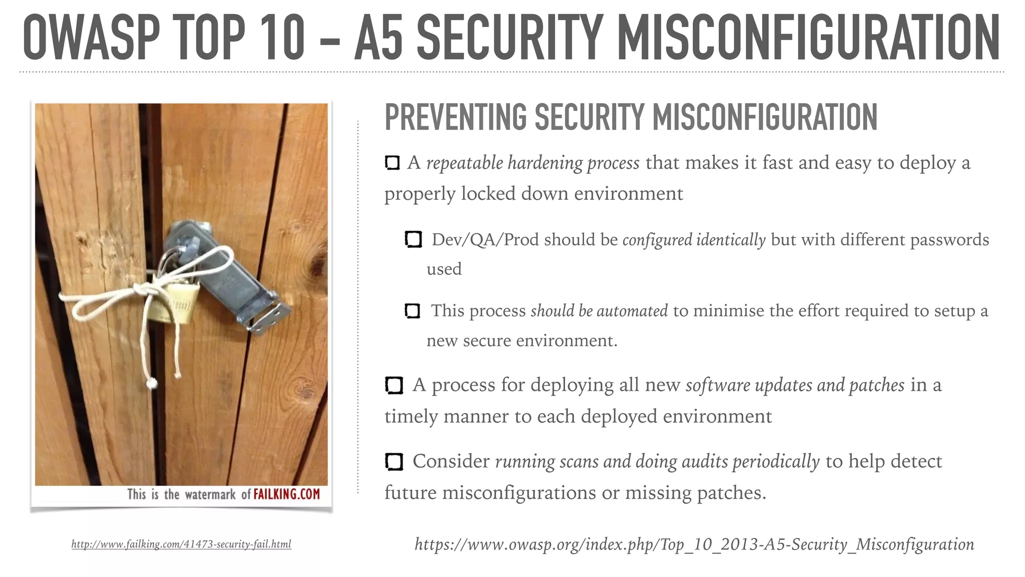 OWASP TOP 10 - A5 SECURITY MISCONFIGURATION
https://www.owasp.org/index.php/Top_10_2013-A5-Security_Misconfiguration
PREVENTING SECURITY MISCONFIGURATION
A repeatable hardening process that makes it fast and easy to deploy a
properly locked down environment
Dev/QA/Prod should be configured identically but with different passwords
used
This process should be automated to minimise the effort required to setup a
new secure environment.
A process for deploying all new software updates and patches in a
timely manner to each deployed environment
Consider running scans and doing audits periodically to help detect
future misconfigurations or missing patches.
http://www.failking.com/41473-security-fail.html
 