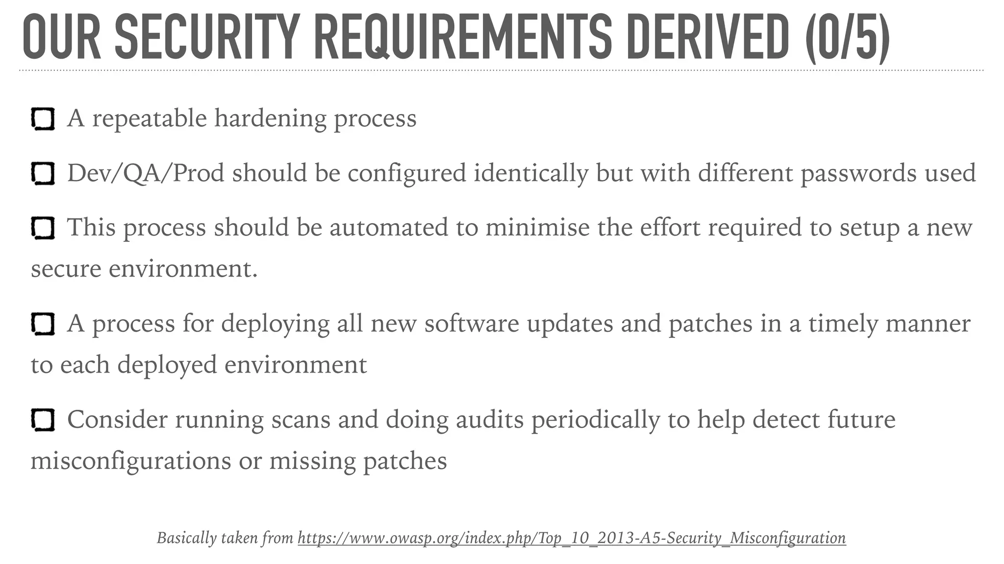 OUR SECURITY REQUIREMENTS DERIVED (0/5)
A repeatable hardening process
Dev/QA/Prod should be configured identically but with different passwords used
This process should be automated to minimise the effort required to setup a new
secure environment.
A process for deploying all new software updates and patches in a timely manner
to each deployed environment
Consider running scans and doing audits periodically to help detect future
misconfigurations or missing patches
Basically taken from https://www.owasp.org/index.php/Top_10_2013-A5-Security_Misconfiguration
 