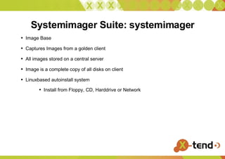 Systemimager Suite: systemimager Image Base Captures Images from a golden client All images stored on a central server Image is a complete copy of all disks on client Linuxbased autoinstall system Install from Floppy, CD, Harddrive or Network 
