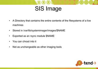 SIS Image  A Directory that contains the entire contents of the filesystems of a live machines Stored in /var/lib/systemimager/images/$NAME Exported as an rsync module $NAME You can chroot into it  Not as unchangeable as other imaging tools 