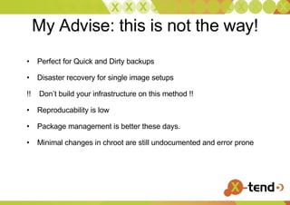 My Advise: this is not the way! Perfect for Quick and Dirty backups Disaster recovery for single image setups !!  Don’t build your infrastructure on this method !! Reproducability is low Package management is better these days. Minimal changes in chroot are still undocumented and error prone 