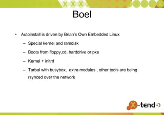 Boel Autoinstall is driven by Brian’s Own Embedded Linux Special kernel and ramdisk Boots from floppy,cd, harddrive or pxe Kernel + initrd Tarbal with busybox,  extra modules , other tools are being rsynced over the network 