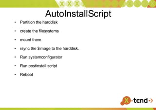 AutoInstallScript Partition the harddisk  create the filesystems  mount them rsync the $image to the harddisk. Run systemconfigurator Run postinstall script Reboot 