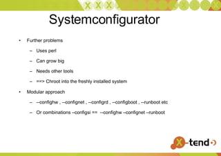 Systemconfigurator Further problems Uses perl Can grow big Needs other tools ==> Chroot into the freshly installed system Modular approach --confighw , --confignet , --configrd , --configboot , --runboot etc Or combinations –configsi ==  --confighw –confignet –runboot 