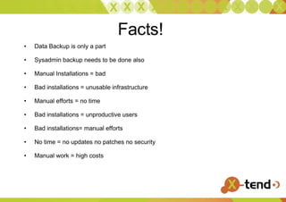 Facts! Data Backup is only a part Sysadmin backup needs to be done also Manual Installations = bad Bad installations = unusable infrastructure Manual efforts = no time Bad installations = unproductive users Bad installations= manual efforts No time = no updates no patches no security Manual work = high costs  