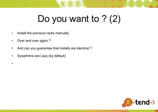 Do you want to ? (2) Install the previous racks manually Over and over again ?  And can you guarantee that installs are identical ?  Sysadmins are Lazy (by default) 