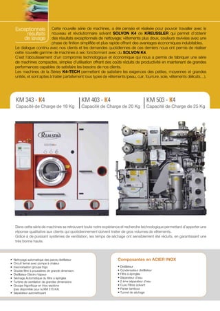 Exceptionnels
résultats
de lavage

Cette nouvelle série de machines, a été pensée et réalisée pour pouvoir travailler avec le
nouveau et révolutionnaire solvant SOLVON K4 de KREUSSLER qui permet d’obtenir
des résultats exceptionnels de nettoyage: vêtements plus doux, couleurs ravivées avec une
phase de finition simplifiée et plus rapide offrant des avantages économiques indubitables.
Le dialogue continu avec nos clients et les demandes quotidiennes de ces derniers nous ont permis de réaliser
cette nouvelle gamme de machines à sec fonctionnant avec du SOLVON K4.
C’est l’aboutissement d’un compromis technologique et économique qui nous a permis de fabriquer une série
de machines compactes, simples d’utilisation offrant des coûts réduits de productivité en maintenant de grandes
performances capables de satisfaire les besoins de nos clients.
Les machines de la Séries K4-TECH permettent de satisfaire les exigences des petites, moyennes et grandes
unités, et sont aptes à traiter parfaitement tous types de vêtements (peau, cuir, fourrure, soie, vêtements délicats…).

KM 343 - K4

KM 403 - K4

KM 503 - K4

Capacité de Charge de 18 Kg

Capacité de Charge de 20 Kg

Capacité de Charge de 25 Kg

Dans cette série de machines se retrouvent toute notre expérience et recherche technologique permettant d’apporter une
réponse qualitative aux clients qui quotidiennement doivent traiter de gros volumes de vêtements.
Grâce à de puissant systèmes de ventilation, les temps de séchage ont sensiblement été réduits, en garantissant une
très bonne haute.

•	 Nettoyage automatique des parois distillateur
•	 Circuit fermé avec pompe à chaleur
•	 Insonorisation groupe frigo
•	 Double filtre à poussières de grande dimension
•	 Distillateur Electro-Vapeur
•	 Séchage Automatique du filtre a épingles
•	 Turbine de ventilation de grandes dimensions
•	 Groupe frigorifique en trios sections
	 (pas disponible pour la KM 315 K4)
•	 Séparateur autonettoyant

Composantes en ACIER INOX
•
•
•
•
•
•
•
•

Distillateur
Condensateur distillateur
Filtre à épingles
Séparateur d’eau
2 ème séparateur d’eau
Cuve Filtres solvant
Panier tambour
Tunnel de séchage

 