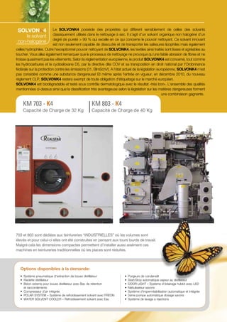 SOLVONK4

Le SOLVONK4 possède des propriétés qui diffèrent sensiblement de celles des solvants
le solvant classiquement utilisés dans le nettoyage à sec. Il s‘agit d‘un solvant organique non halogéné d‘un
non-halogéné degré de pureté > 99 % qui excelle en ce qui concerne le pouvoir nettoyant. Ce solvant innovant
est non seulement capable de dissoudre et de transporter les salissures lipophiles mais également
celles hydrophiles. Outre l‘exceptionnel pouvoir nettoyant de SOLVONK4, les textiles ainsi traités sont lisses et agréables au
toucher. Vous allez également remarquer que le processus de nettoyage ne provoque qu‘une faible abrasion de fibres et ne
froisse quasiment pas les vêtements. Selon la réglementation européenne, le produit SOLVONK4 est concerné, tout comme
les hydrocarbures et le cyclosiloxane D5, par la directive dite COV et sa transposition en droit national par l‘Ordonnance
fédérale sur la protection contre les émissions (31. BlmSchV). A l‘état actuel de la législation européenne, SOLVONK4 n‘est
pas considéré comme une substance dangereuse! Et même après l‘entrée en vigueur, en décembre 2010, du nouveau
règlement CLP, SOLVONK4 restera exempt de toute obligation d‘étiquetage sur le marché européen.
SOLVONK4 est biodégradable et testé sous contrôle dermatologique avec le résultat «très bon». L‘ensemble des qualités
mentionnées ci-dessus ainsi que la classification très avantageuse selon la législation sur les matières dangereuses forment
une combinaison gagnante.

KM 703 - K4

KM 803 - K4

Capacité de Charge de 32 Kg

Capacité de Charge de 40 Kg

703 et 803 sont dédiées aux teintureries “INDUSTRIELLES” où les volumes sont
élevés et pour celui-ci elles ont été construites en pensant aux tours lourds de travail.
Malgré cela les dimensions compactes permettent d’installer aussi aisément ces
machines en teintureries traditionnelles où les places sont réduites.

Options disponibles à la demande:
•	 Système pneumatique d’extraction de boues distillateur
•	 Raclette distillateur
•	 Bidon externe pour boues distillateur avec Bac de rétention
	 et raccordements
•	 Compresseur d’air intégrée
•	 POLAR SYSTEM – Système de refroidissement solvant avec FREON
•	 WATER SOLVENT COOLER – Refroidissement solvant avec Eau

•	 Purgeurs de condensât
•	 Start/Stop automatique vapeur au distillateur
•	 DOOR LIGHT – Système d’éclairage hublot avec LED
•	 Nebulisateur savons
•	 Système d’imperméabilisation automatique et intégrée
•	 2eme pompe automatique dosage savons
•	 Système de lavage a injections

 