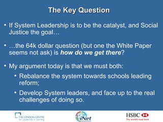 The Key Question If System Leadership is to be the catalyst, and Social Justice the goal… … the 64k dollar question (but one the White Paper seems not ask) is  how do we get there ? My argument today is that we must both: Rebalance the system towards schools leading reform; Develop System leaders, and face up to the real challenges of doing so. 
