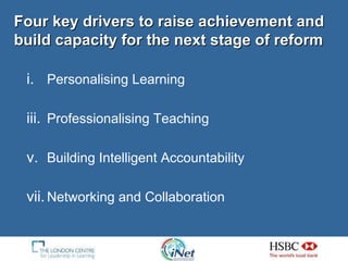Four key drivers to raise achievement and build capacity for the next stage of reform Personalising Learning Professionalising Teaching Building Intelligent Accountability Networking and Collaboration 