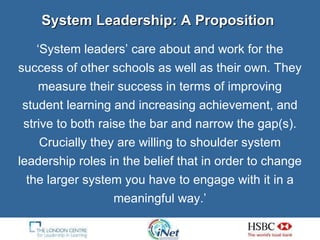System Leadership: A Proposition ‘ System leaders’ care about and work for the success of other schools as well as their own. They measure their success in terms of improving student learning and increasing achievement, and strive to both raise the bar and narrow the gap(s). Crucially they are willing to shoulder system leadership roles in the belief that in order to change the larger system you have to engage with it in a meaningful way.’ 