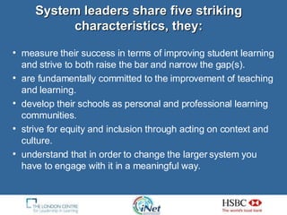 System leaders share five striking characteristics, they: measure their success in terms of improving student learning and strive to both raise the bar and narrow the gap(s). are fundamentally committed to the improvement of teaching and learning. develop their schools as personal and professional learning communities. strive for equity and inclusion through acting on context and culture. understand that in order to change the larger system you have to engage with it in a meaningful way. 