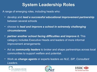 System Leadership Roles A range of emerging roles, including heads who:  develop and  lead a successful educational improvement partnership   between several schools choose to  lead and improve a school in   extremely challenging circumstances   partner another school facing difficulties and improve it .  This category includes Executive Heads and leaders of more informal improvement arrangements Act as   community leaders   to broker and shape partnerships across local communities to support welfare and potential.  Work as   change agents   or experts leaders  as NLE, SIP, Consultant Leaders . 