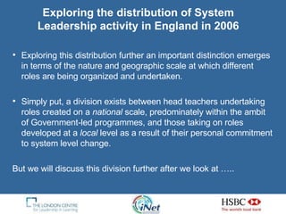 Exploring the distribution of System Leadership activity in England in 2006 Exploring this distribution further an important distinction emerges in terms of the nature and geographic scale at which different roles are being organized and undertaken.  Simply put, a division exists between head teachers undertaking roles created on a  national  scale, predominately within the ambit of Government-led programmes, and those taking on roles developed at a  local  level as a result of their personal commitment to system level change. But we will discuss this division further after we look at …..  
