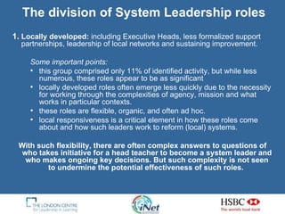 Locally developed:  including Executive Heads, less formalized support partnerships, leadership of local networks and sustaining improvement.  Some important points: this group comprised only 11% of identified activity, but while less numerous, these roles appear to be as significant  locally developed roles often emerge less quickly due to the necessity for working through the complexities of agency, mission and what works in particular contexts.  these roles are flexible, organic, and often ad hoc. local responsiveness is a critical element in how these roles come about and how such leaders work to reform (local) systems.  With such flexibility, there are often complex answers to questions of who takes initiative for a head teacher to become a system leader and who makes ongoing key decisions. But such complexity is not seen to undermine the potential effectiveness of such roles.   The division of System Leadership roles 