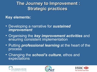 Key elements: Developing a narrative for  sustained improvement  Organising the  key improvement activities  and ensuring consistent implementation  Putting  professional learning  at the heart of the process Changing the  school’s culture , ethos and expectations The Journey to Improvement :  Strategic practices   