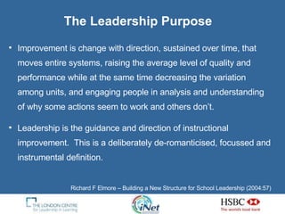 The Leadership Purpose Improvement is change with direction, sustained over time, that moves entire systems, raising the average level of quality and performance while at the same time decreasing the variation among units, and engaging people in analysis and understanding of why some actions seem to work and others don’t. Leadership is the guidance and direction of instructional improvement.  This is a deliberately de-romanticised, focussed and instrumental definition. Richard F Elmore – Building a New Structure for School Leadership (2004:57)  