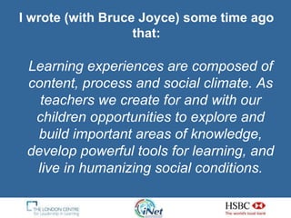 I wrote (with Bruce Joyce) some time ago that: Learning experiences are composed of content, process and social climate. As teachers we create for and with our children opportunities to explore and build important areas of knowledge, develop powerful tools for learning, and live in humanizing social conditions. 