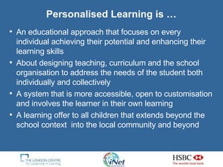 Personalised Learning is … An educational approach that focuses on every individual achieving their potential and enhancing their learning skills About designing teaching, curriculum and the school organisation to address the needs of the student both individually and collectively A system that is more accessible, open to customisation and involves the learner in their own learning A learning offer to all children that extends beyond the school context  into the local community and beyond 