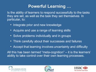 Powerful Learning … Is the ability of learners to respond successfully to the tasks they are set, as well as the task they set themselves  In particular, to: Integrate prior and new knowledge Acquire and use a range of learning skills Solve problems individually and in groups Think carefully about their successes and failures Accept that learning involves uncertainty and difficulty All this has been termed “meta-cognition” – it is the learners’ ability to take control over their own learning processes. 