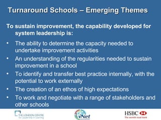 Turnaround Schools – Emerging Themes  To sustain improvement, the capability developed for system leadership is: The ability to determine the capacity needed to undertake improvement activities An understanding of the regularities needed to sustain improvement in a school  To identify and transfer best practice internally, with the potential to work externally  The creation of an ethos of high expectations To work and negotiate with a range of stakeholders and other schools  