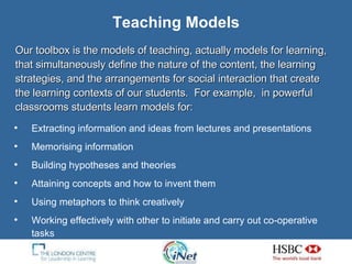 Teaching Models Our toolbox is the models of teaching, actually models for learning, that simultaneously define the nature of the content, the learning strategies, and the arrangements for social interaction that create the learning contexts of our students.  For example,  in powerful classrooms students learn models for: Extracting information and ideas from lectures and presentations Memorising information Building hypotheses and theories Attaining concepts and how to invent them Using metaphors to think creatively Working effectively with other to initiate and carry out co-operative tasks 