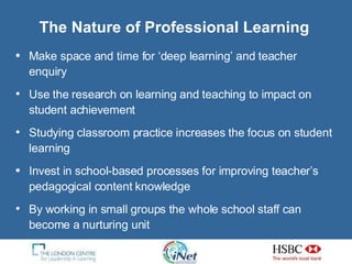 The Nature of Professional Learning Make space and time for ‘deep learning’ and teacher enquiry Use the research on learning and teaching to impact on student achievement Studying classroom practice increases the focus on student learning Invest in school-based processes for improving teacher’s pedagogical content knowledge By working in small groups the whole school staff can become a nurturing unit 