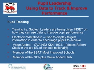 Pupil Tracking Training i.e. Subject Leaders are being given INSET on how they can use data to improve pupil performance Electronic Whiteboard – used to display targets information in order to encourage pupils to achieve Value Added – CVA KS2-KS4: 1031.1 (places Robert Clack in the top 5% of schools nationally) Member of the SSAT Most Improved Schools Member of the 70% plus Value Added Club  Pupil Leadership Using Data to Track & Improve Performance 