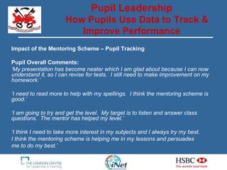 Impact of the Mentoring Scheme – Pupil Tracking Pupil Overall Comments: ‘ My presentation has become neater which I am glad about because I can now understand it, so I can revise for tests.  I still need to make improvement on my homework.’ ‘ I need to read more to help with my spellings.  I think the mentoring scheme is good.’ ‘ I am going to try and get the level.  My target is to listen and answer class questions.  The mentor has helped my level.’ ‘ I think I need to take more interest in my subjects and I always try my best.  I think the mentoring scheme is helping me in my lessons and persuades  me to do my best.’ Pupil Leadership How Pupils Use Data to Track & Improve Performance 