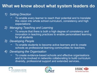 What we know about what system leaders do Setting Direction To enable every learner to reach their potential and to translate this vision into whole school curriculum, consistency and high expectations  Managing Teaching and Learning  To ensure that there is both a high degree of consistency and innovation in teaching practices to enable personalised learning for all students Developing People To enable students to become active learners and to create schools as professional learning communities for teachers. Developing the Organisation To create evidence-based schools and effective organisations and to be involved in networks collaborating to build curriculum diversity, professional support and extended services. . 