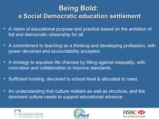 Being Bold:   a Social Democratic education settlement A vision of educational purpose and practice based on the ambition of full and democratic citizenship for all. A commitment to teaching as a thinking and developing profession, with power devolved and accountability accepted. A strategy to equalise life chances by tilting against inequality, with innovation and collaboration to improve standards. Sufficient funding, devolved to school level & allocated to need. An understanding that culture matters as well as structure, and the dominant culture needs to support educational advance. 