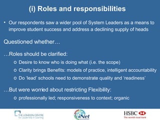 (i) Roles and responsibilities Our respondents saw a wider pool of System Leaders as a means to improve student success and address a declining supply of heads  Questioned whether… … Roles should be  clarified: Desire to know who is doing what (i.e. the scope)  Clarity brings Benefits: models of practice, intelligent accountability  Do ‘lead’ schools need to demonstrate quality and ‘readiness’ … But were worried about restricting Flexibility:  professionally led; responsiveness to context; organic 