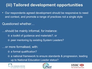 (iii) Tailored development opportunities Our respondents agreed development should be responsive  to need and context, and  promote a range of practices not a single style Questioned whether… … should be mainly informal, for instance: a toolkit of guidance and materials ?, or peer mentoring by existing System Leaders? … or more formalised, with: a formal qualification?  a national framework to ensure standards & progression, leading up to National Education Leader status? 
