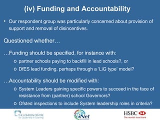 (iv) Funding and Accountability Our respondent group was particularly concerned about provision of support and removal of disincentives. Questioned whether… … Funding should be specified, for instance with: partner schools paying to backfill in lead schools?, or DfES lead funding, perhaps through a ‘LiG type’ model? … Accountability should be modified with: System Leaders gaining specific powers to succeed in the face of resistance from (partner) school Governors? Ofsted inspections to include System leadership roles in criteria? 
