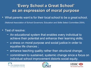 ‘Every School a Great School’ as an expression of moral purpose What parents want is for their local school to be a great school.   (National Association of School Governors; Education and Skills Select Committee 2004).   Test of resolve: An educational system that enables every individual to achieve their potential and enhance their learning skills; a stress on  moral purpose and social justice in order to  equalise life chances  ; enhance teaching quality rather than structural change; commitment to sustained, systemic change since a focus on individual school improvement distorts social equity.  