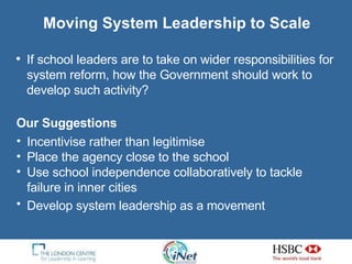If school leaders are to take on wider responsibilities for system reform, how the Government should work to develop such activity? Moving System Leadership to Scale Our Suggestions   Incentivise rather than legitimise Place the agency close to the school Use school independence collaboratively to tackle  failure in inner cities Develop system leadership as a movement   