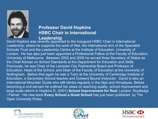 Professor David Hopkins  HSBC Chair in International Leadership David Hopkins was recently appointed to the inaugural HSBC Chair in International Leadership, where he supports the work of iNet, the International arm of the Specialist Schools Trust and the Leadership Centre at the Institute of Education, University of London.  He has also just been appointed a Professorial Fellow at the Faculty of Education, University of Melbourne.  Between 2002 and 2005 he served three Secretary of States as the Chief Adviser on School Standards at the Department for Education and Skills.  Previously, he was Chair of the Leicester City Partnership Board and Professor of Education, Head of the School, and Dean of the Faculty of Education at the University of Nottingham.  Before that again he was a Tutor at the University of Cambridge Institute of Education, a Secondary School teacher and Outward Bound Instructor.  David is also an International Mountain Guide who still climbs regularly in the Alps and Himalayas.  Before becoming a civil servant he outlined his views on teaching quality, school improvement and large scale reform in Hopkins D. (2001)  School Improvement for Real,  London: Routledge / Falmer.  His new book  Every School a Great School  has just been published  by The Open University Press. 