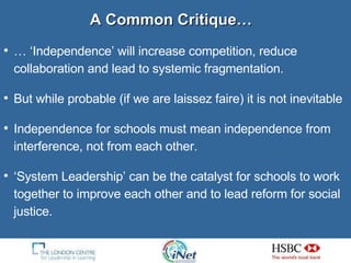 … ‘ Independence’ will increase competition, reduce collaboration and lead to systemic fragmentation. But while probable (if we are laissez faire) it is not inevitable Independence for schools must mean independence from interference, not from each other. ‘ System Leadership’ can be the catalyst for schools to work together to improve each other and to lead reform for social justice. A Common Critique… 
