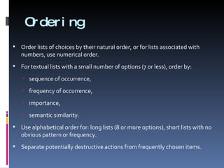 Ordering Order lists of choices by their natural order, or for lists associated with numbers, use numerical order. For textual lists with a small number of options (7 or less), order by: sequence of occurrence,  frequency of occurrence,  importance,  semantic similarity. Use alphabetical order for: long lists (8 or more options), short lists with no obvious pattern or frequency. Separate potentially destructive actions from frequently chosen items. 