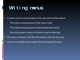 Writing menus A menu must communicate to the user information about: The nature and purpose of the menu itself. The nature and purpose of each presented choice. How the proper choice or choices may be selected. The menu content must be informative, but not intrusive.  And it must balance the needs of all its expected users. 
