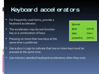 Keyboard accelerators For frequently used items, provide a  keyboard accelerator. The accelerator may be one function  key or a combination of keys. Pressing no more than two keys at the  same time is preferred. Use a plus (+) sign to indicate that two or more keys must be pressed at the same time. Use industry-standard keyboard accelerators when they exist. N ormal B old   Ctrl+B I talic   Ctrl+I U nderline  Ctrl+U 